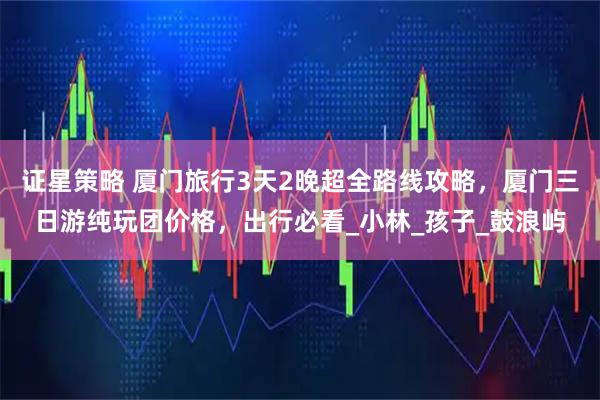 证星策略 厦门旅行3天2晚超全路线攻略，厦门三日游纯玩团价格，出行必看_小林_孩子_鼓浪屿