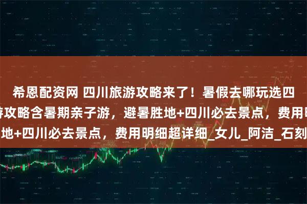 希恩配资网 四川旅游攻略来了！暑假去哪玩选四川，四川五天四晚旅游攻略含暑期亲子游，避暑胜地+四川必去景点，费用明细超详细_女儿_阿洁_石刻