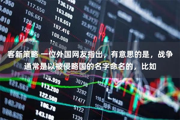 客新策略 一位外国网友指出，有意思的是，战争通常是以被侵略国的名字命名的，比如