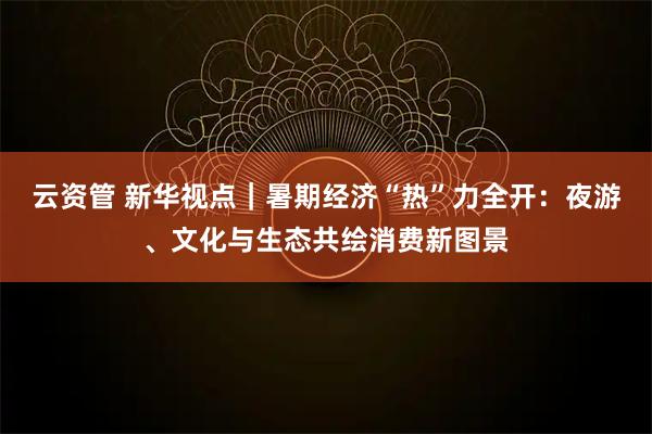 云资管 新华视点｜暑期经济“热”力全开：夜游、文化与生态共绘消费新图景