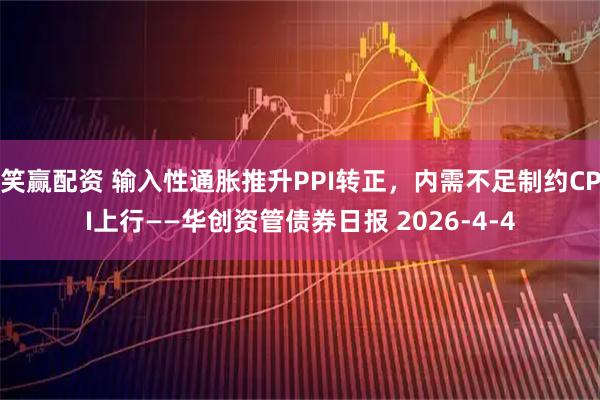 笑赢配资 输入性通胀推升PPI转正，内需不足制约CPI上行——华创资管债券日报 2026-4-4
