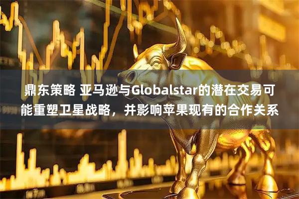 鼎东策略 亚马逊与Globalstar的潜在交易可能重塑卫星战略，并影响苹果现有的合作关系