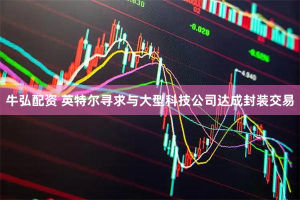 牛弘配资 英特尔寻求与大型科技公司达成封装交易
