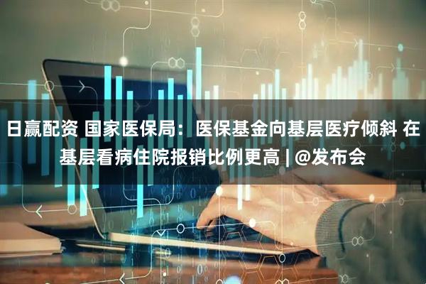 日赢配资 国家医保局：医保基金向基层医疗倾斜 在基层看病住院报销比例更高 | @发布会