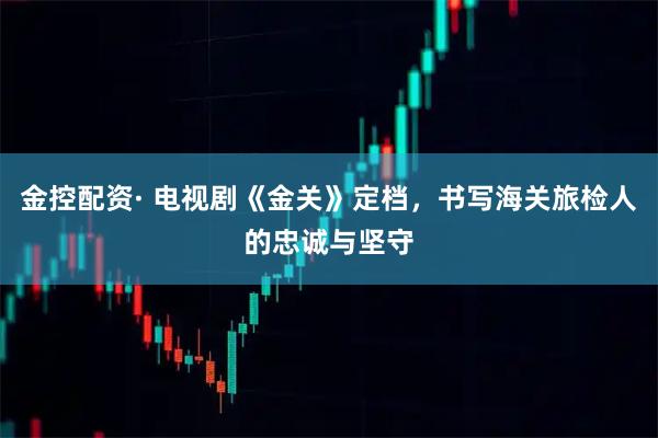 金控配资· 电视剧《金关》定档，书写海关旅检人的忠诚与坚守